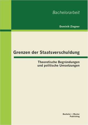 Grenzen Der Staatsverschuldung: Theoretische Begr Ndungen Und Politische Umsetzungen de Dominik Ziegner