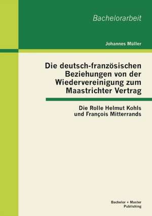 Die Deutsch-Franzosischen Beziehungen Von Der Wiedervereinigung Zum Maastrichter Vertrag: Die Rolle Helmut Kohls Und Francois Mitterrands de Johannes Müller