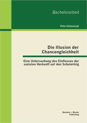 Die Illusion Der Chancengleichheit: Eine Untersuchung Des Einflusses Der Sozialen Herkunft Auf Den Schulerfolg de Felix Urbanczyk