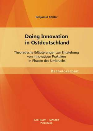 Doing Innovation in Ostdeutschland: Theoretische Erlauterungen Zur Entstehung Von Innovativen Praktiken in Phasen Des Umbruchs de Benjamin Köhler