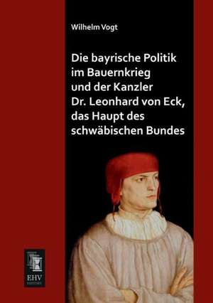 Die bayrische Politik im Bauernkrieg und der Kanzler Dr. Leonhard von Eck, das Haupt des schwäbischen Bundes de Wilhelm Vogt