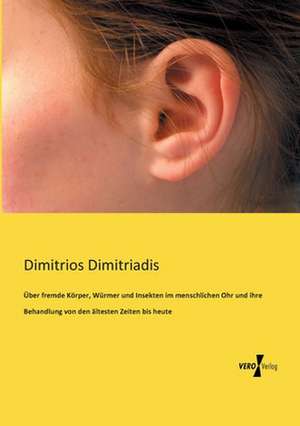 Über fremde Körper, Würmer und Insekten im menschlichen Ohr und ihre Behandlung von den ältesten Zeiten bis heute de Dimitrios Dimitriadis