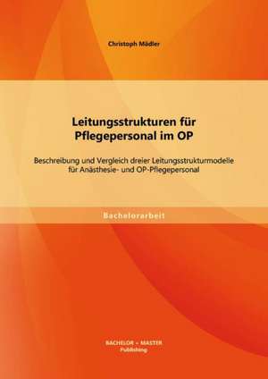 Leitungsstrukturen Fur Pflegepersonal Im Op: Beschreibung Und Vergleich Dreier Leitungsstrukturmodelle Fur Anasthesie- Und Op-Pflegepersonal de Christoph Mädler