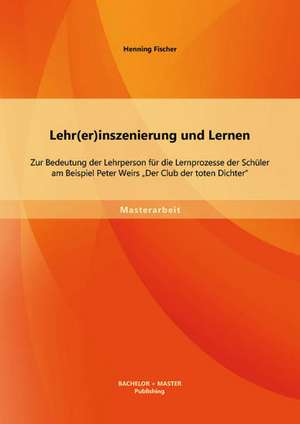 Lehr(er)Inszenierung Und Lernen: Zur Bedeutung Der Lehrperson Fur Die Lernprozesse Der Schuler Am Beispiel Peter Weirs "Der Club Der Toten Dichter" de Henning Fischer