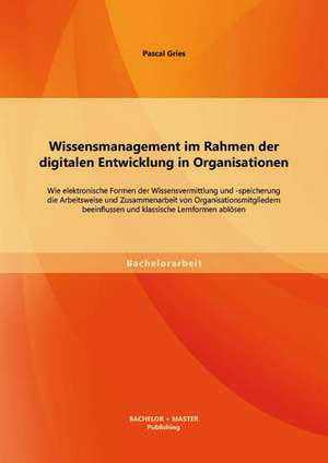 Wissensmanagement Im Rahmen Der Digitalen Entwicklung in Organisationen: Wie Elektronische Formen Der Wissensvermittlung Und -Speicherung Die Arbeitsw de Pascal Gries