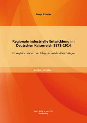 Regionale Industrielle Entwicklung Im Deutschen Kaiserreich 1871-1914: Ein Vergleich Zwischen Dem Ruhrgebiet Und Dem Kreis Esslingen de Svenja Schaefer