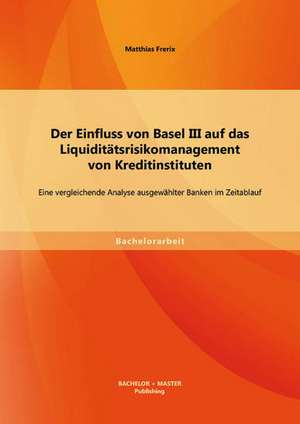 Der Einfluss Von Basel III Auf Das Liquiditatsrisikomanagement Von Kreditinstituten: Eine Vergleichende Analyse Ausgewahlter Banken Im Zeitablauf de Matthias Frerix