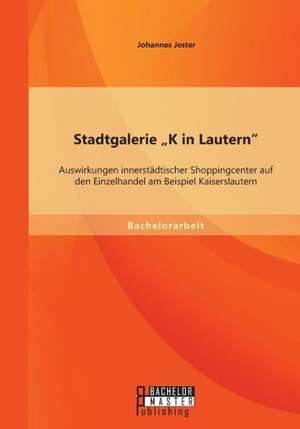 Stadtgalerie "K in Lautern": Auswirkungen Innerstadtischer Shoppingcenter Auf Den Einzelhandel Am Beispiel Kaiserslautern de Johannes Jester