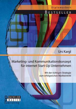 Marketing- Und Kommunikationskonzept Fur Internet Start-Up Unternehmen: Mit Der Richtigen Strategie Zum Erfolgreichen Markteintritt de Urs Kargl