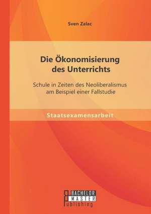 Die Okonomisierung Des Unterrichts: Schule in Zeiten Des Neoliberalismus Am Beispiel Einer Fallstudie de Sven Zalac