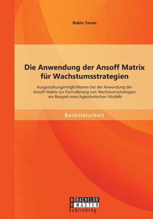 Die Anwendung Der Ansoff Matrix Fur Wachstumsstrategien: Ausgestaltungsmoglichkeiten Bei Der Anwendung Der Ansoff-Matrix Zur Formulierung Von Wachstum de Robin Teiner