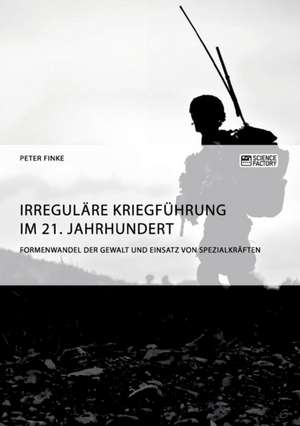 Irreguläre Kriegführung im 21. Jahrhundert. Formenwandel der Gewalt und Einsatz von Spezialkräften de Peter Finke