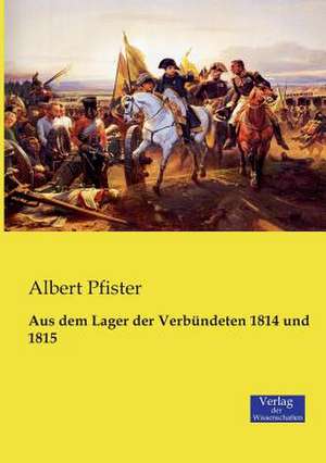 Aus dem Lager der Verbündeten 1814 und 1815 de Albert Pfister