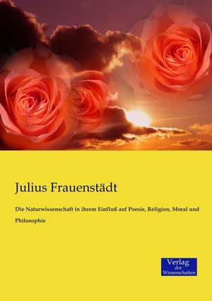 Die Naturwissenschaft in ihrem Einfluß auf Poesie, Religion, Moral und Philosophie de Julius Frauenstädt