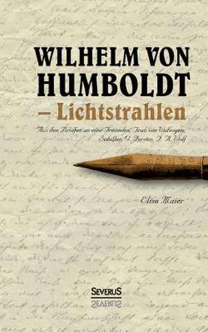 Wilhelm Von Humboldt - Lichtstrahlen. Aus Seinen Briefen an Eine Freundin, Frau Von Wolzogen, Schiller, G. Forster, F.A. Wolf de Elisa Maier