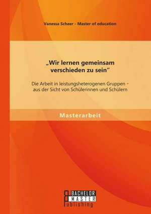 Wir Lernen Gemeinsam Verschieden Zu Sein": Die Arbeit in Leistungsheterogenen Gruppen - Aus Der Sicht Von Schulerinnen Und Schulern de Vanessa Scheer