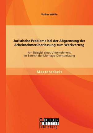 Juristische Probleme Bei Der Abgrenzung Der Arbeitnehmeruberlassung Zum Werkvertrag: Am Beispiel Eines Unternehmens Im Bereich Der Montage-Dienstleist de Volker Wöhle