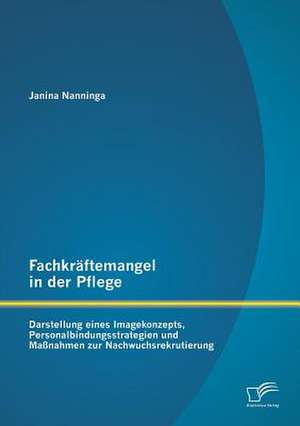 Fachkraftemangel in Der Pflege: Darstellung Eines Imagekonzepts, Personalbindungsstrategien Und Massnahmen Zur Nachwuchsrekrutierung de Janina Nanninga