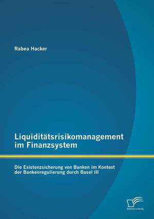 Liquiditatsrisikomanagement Im Finanzsystem: Die Existenzsicherung Von Banken Im Kontext Der Bankenregulierung Durch Basel III de Rabea Hacker