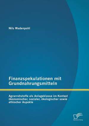 Finanzspekulationen Mit Grundnahrungsmitteln: Agrarrohstoffe ALS Anlageklasse Im Kontext Okonomischer, Sozialer, Okologischer Sowie Ethischer Aspekte de Nils Wadenpohl