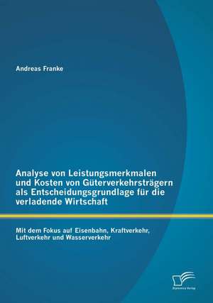 Analyse Von Leistungsmerkmalen Und Kosten Von Guterverkehrstragern ALS Entscheidungsgrundlage Fur Die Verladende Wirtschaft: Mit Dem Fokus Auf Eisenba de Andreas Franke