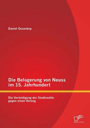 Die Belagerung Von Neuss Im 15. Jahrhundert: Die Verteidigung Der Stadtrechte Gegen Einen Herzog de Daniel Ossenkop