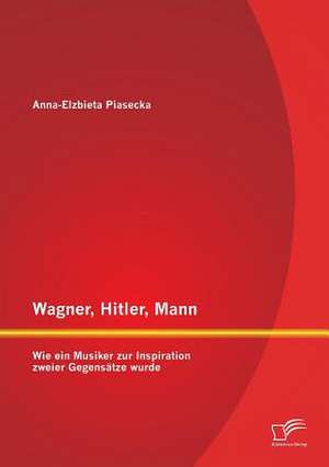 Wagner, Hitler, Mann: Wie Ein Musiker Zur Inspiration Zweier Gegensatze Wurde de Anna - Elzbieta Piasecka