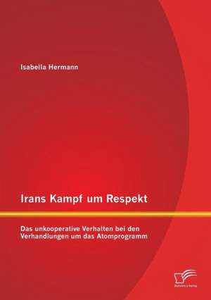 Irans Kampf Um Respekt: Das Unkooperative Verhalten Bei Den Verhandlungen Um Das Atomprogramm de Isabella Hermann