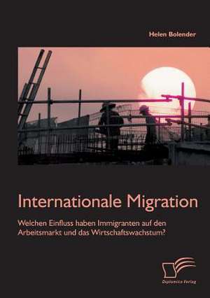 Internationale Migration: Welchen Einfluss Haben Immigranten Auf Den Arbeitsmarkt Und Das Wirtschaftswachstum? de Helen Bolender