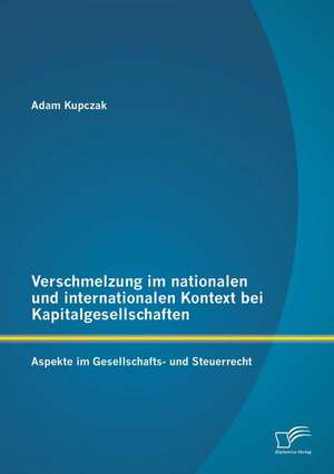 Verschmelzung Im Nationalen Und Internationalen Kontext Bei Kapitalgesellschaften: Aspekte Im Gesellschafts- Und Steuerrecht de Adam Kupczak