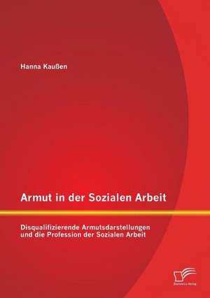 Armut in Der Sozialen Arbeit: Disqualifizierende Armutsdarstellungen Und Die Profession Der Sozialen Arbeit de Hanna Kaußen