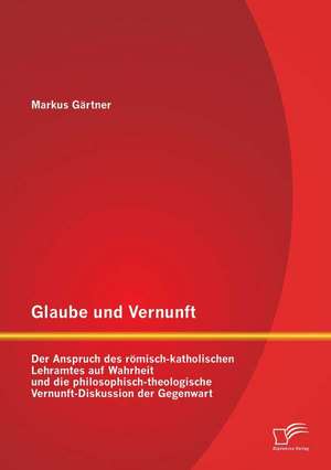 Glaube Und Vernunft: Der Anspruch Des Romisch-Katholischen Lehramtes Auf Wahrheit Und Die Philosophisch-Theologische Vernunft-Diskussion De de Markus Gärtner