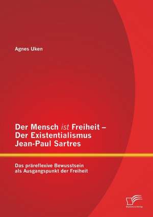 Der Mensch Ist Freiheit - Der Existentialismus Jean-Paul Sartres: Das Prareflexive Bewusstsein ALS Ausgangspunkt Der Freiheit de Agnes Uken