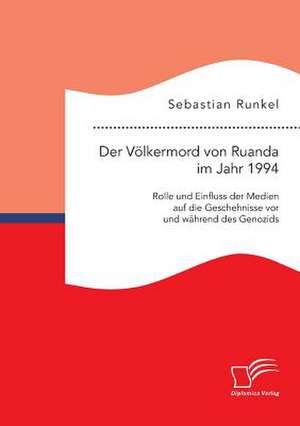 Der Volkermord Von Ruanda Im Jahr 1994: Rolle Und Einfluss Der Medien Auf Die Geschehnisse VOR Und Wahrend Des Genozids de Sebastian Runkel