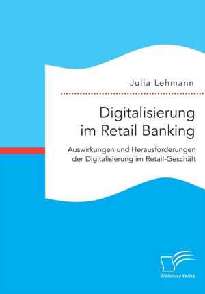 Digitalisierung Im Retail Banking: Auswirkungen Und Herausforderungen Der Digitalisierung Im Retail-Geschaft de Julia Lehmann