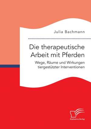 Die Therapeutische Arbeit Mit Pferden. Wege, Raume Und Wirkungen Tiergestutzter Interventionen: Wie Das Erziehungsprinzip Rhythmik Die Teamentwicklung Fordern Kann de Julia Bachmann