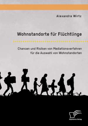 Wohnstandorte für Flüchtlinge. Chancen und Risiken von Mediationsverfahren für die Auswahl von Wohnstandorten de Alexandra Wirtz