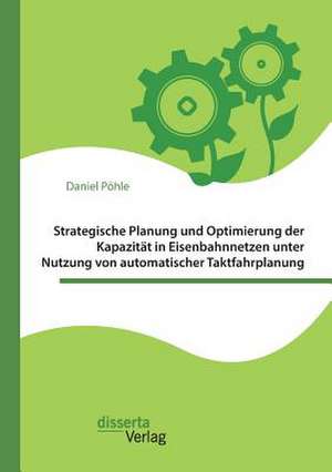 Strategische Planung und Optimierung der Kapazität in Eisenbahnnetzen unter Nutzung von automatischer Taktfahrplanung de Daniel Pöhle