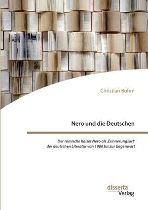 Nero und die Deutschen. Der römische Kaiser Nero als ,Erinnerungsort' der deutschen Literatur von 1800 bis zur Gegenwart de Christian Böhm