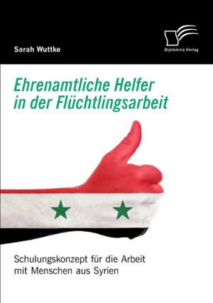 Ehrenamtliche Helfer in der Flüchtlingsarbeit. Schulungskonzept für die Arbeit mit Menschen aus Syrien de Sarah Wuttke