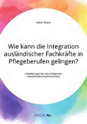 Wie kann die Integration ausländischer Fachkräfte in Pflegeberufen gelingen? Empfehlungen für eine erfolgreiche interkulturelle Zusammenarbeit de Isabell Berger