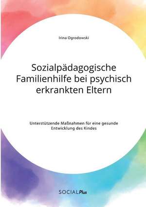 Sozialpädagogische Familienhilfe bei psychisch erkrankten Eltern. Unterstützende Maßnahmen für eine gesunde Entwicklung des Kindes de Irina Ogrodowski