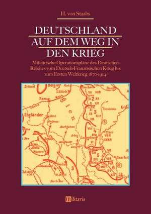 Deutschland auf dem Weg in den Krieg: Militärische Operationspläne des Deutschen Reiches vom Deutsch-Französischen Krieg bis zum Ersten Weltkrieg 1870-1914 de H. von Staabs