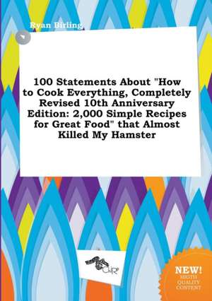 100 Statements about How to Cook Everything, Completely Revised 10th Anniversary Edition: 2,000 Simple Recipes for Great Food That Almost Killed My de Ryan Birling