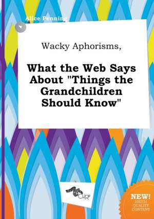 Wacky Aphorisms, What the Web Says about Things the Grandchildren Should Know de Alice Penning