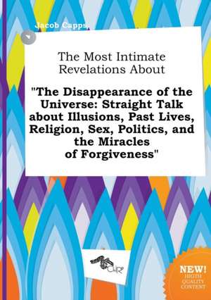 The Most Intimate Revelations about the Disappearance of the Universe: Straight Talk about Illusions, Past Lives, Religion, Sex, Politics, and the Mi de Jacob Capps