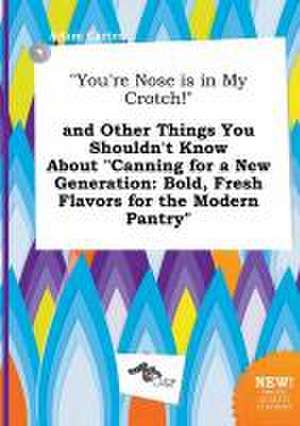 You're Nose Is in My Crotch! and Other Things You Shouldn't Know about Canning for a New Generation: Bold, Fresh Flavors for the Modern Pantry de Adam Carter