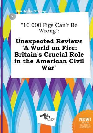 10 000 Pigs Can't Be Wrong: Unexpected Reviews a World on Fire: Britain's Crucial Role in the American Civil War de Charlotte Strong