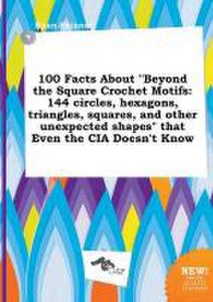 100 Facts about Beyond the Square Crochet Motifs: 144 Circles, Hexagons, Triangles, Squares, and Other Unexpected Shapes That Even the CIA Doesn't K de Ryan Skinner