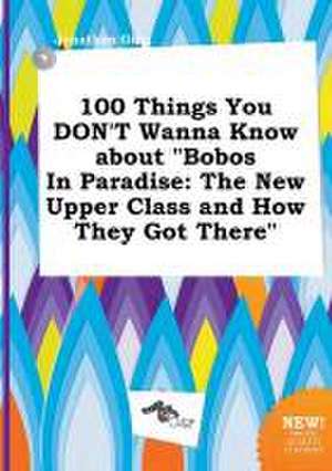 100 Things You Don't Wanna Know about Bobos in Paradise: The New Upper Class and How They Got There de Jonathan Ging